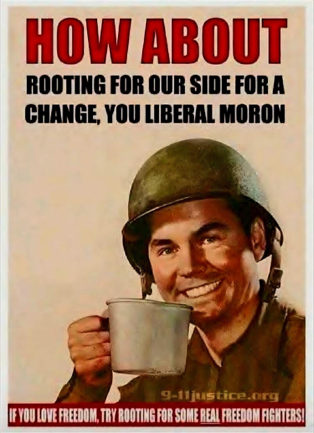 HOW ABOUT
ROOTING FOR OUR SIDE FOR A CHANGE, YOU LIBERAL MORON
IF YOU LOVE FREEDOM, TRY ROOTING FOR SOME REAL FREEDOM FIGHTERS!