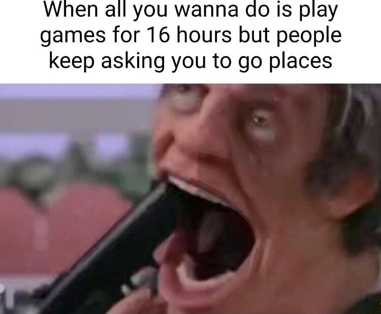 When all you wanna do is play games for 16 hours but people keep asking you to go places