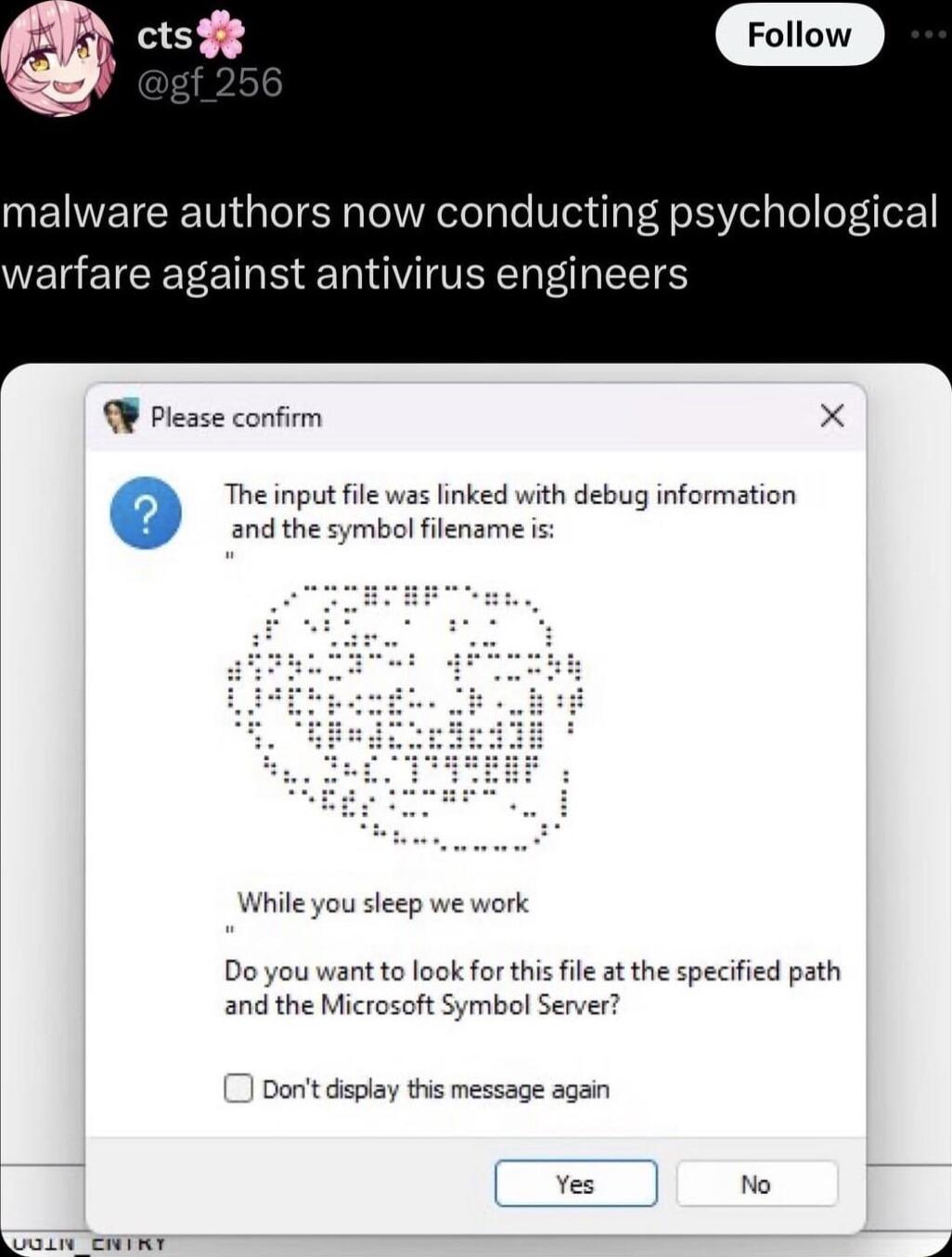 malware authors now conducting psychological warfare against antivirus engineers W Please confirm X The input file was linked with debug information and the symbol filename is While you sleep we work Do you want to look for this file at the specified path and the Microsoft Symbol Server Dont diplay this message again Yes No T