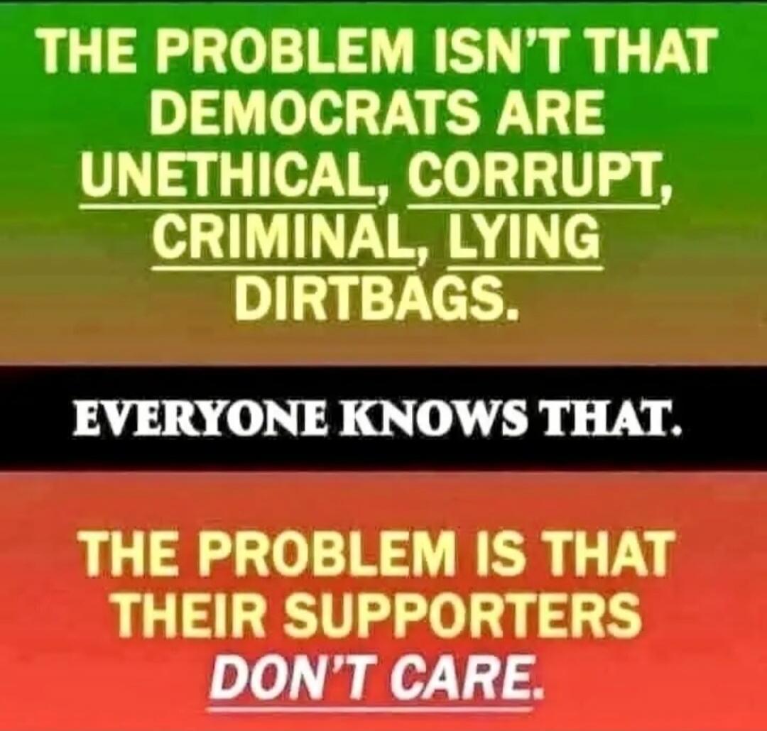 THE PROBLEM ISN'T THAT DEMOCRATS ARE UNETHICAL, CORRUPT, CRIMINAL, LYING DIRTBAGS.
EVERYONE KNOWS THAT.
THE PROBLEM IS THAT THEIR SUPPORTERS DON'T CARE.
