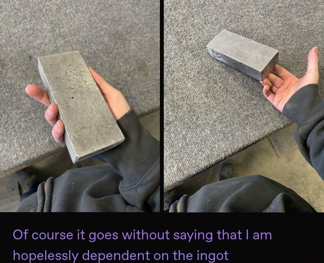 Of course it goes without saying that am hopelessly dependent on the ingot