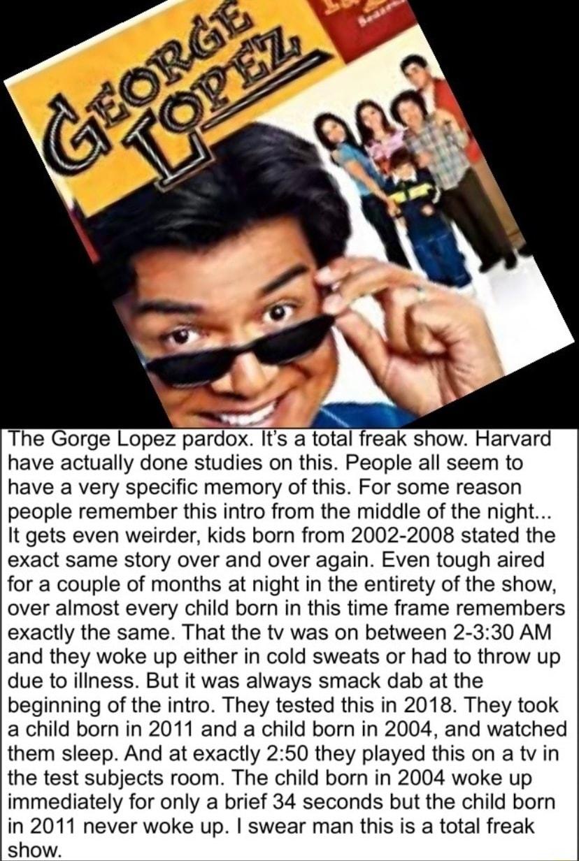 The Gorge Lopez pardox Its a total freak show Harvard have actually done studies on this People all seem to have a very specific memory of this For some reason people remember this intro from the middle of the night It gets even weirder kids born from 2002 2008 stated the exact same story over and over again Even tough aired for a couple of months at night in the entirety of the show over almost e