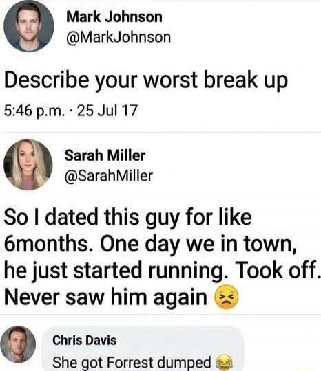 Describe your worst break up
5:46 p.m. • 25 Jul 17

So I dated this guy for like 6 months. One day we in town, he just started running. Took off. Never saw him again 😒

Chris Davis: She got Forrest dumped 😂