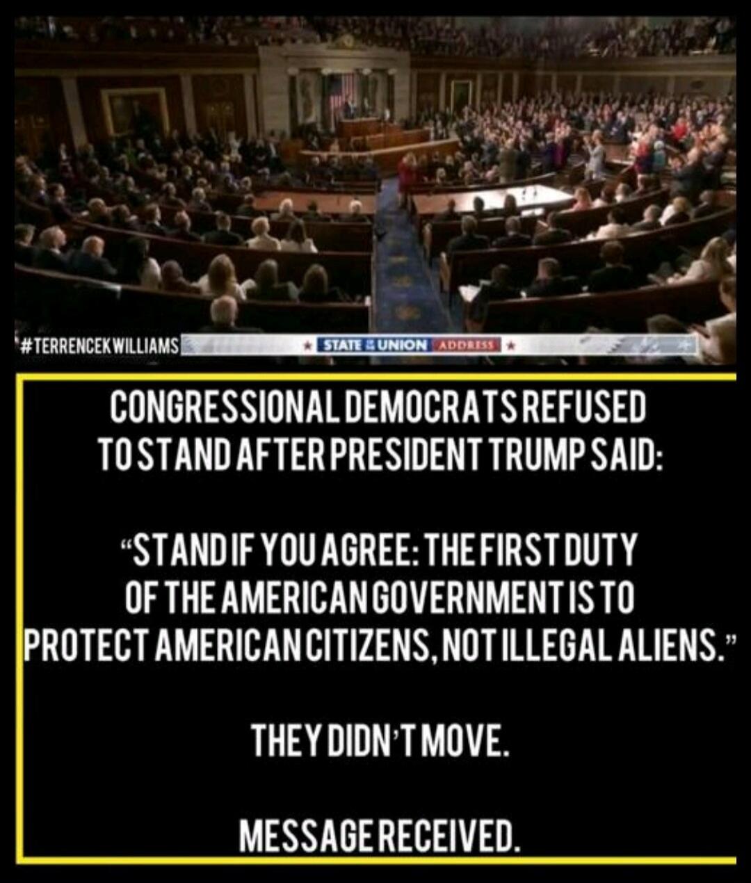 #TERRENCEKWILLIAMS STATE & UNION ADDRESS CONGRESSIONAL DEMOCRATS REFUSED TO STAND AFTER PRESIDENT TRUMP SAID: “STAND IF YOU AGREE: THE FIRST DUTY OF THE AMERICAN GOVERNMENT IS TO PROTECT AMERICAN CITIZENS, NOT ILLEGAL ALIENS.” THEY DIDN’T MOVE. MESSAGE RECEIVED.