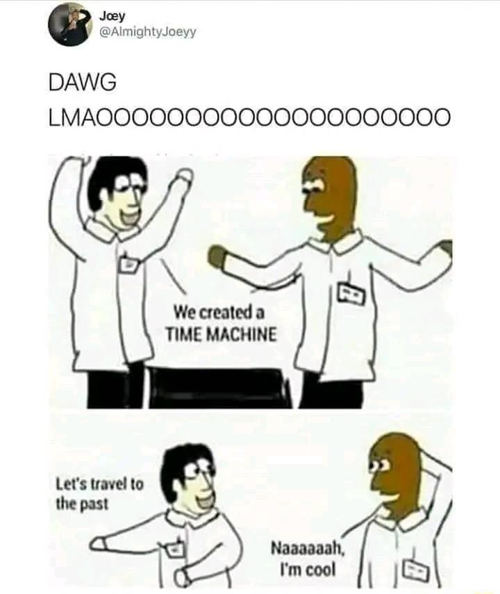 DAWG LMAOOOOO000000000000000 NSRS We created a TIME MACHINE C Naaaaaah Im cool IJQ