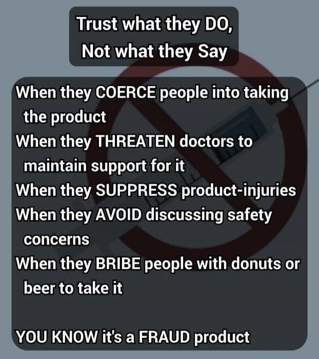 Trust what they DO, Not what they Say. When they COERCE people into taking the product. When they THREATEN doctors to maintain support for it. When they SUPPRESS product-injuries. When they AVOID discussing safety concerns. When they BRIBE people with donuts or beer to take it. YOU KNOW it's a FRAUD product.