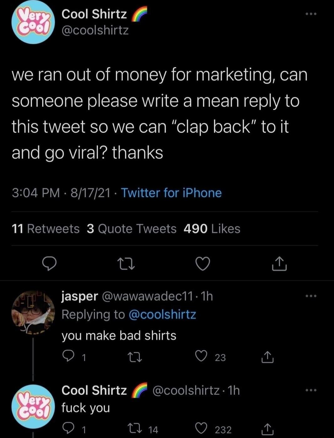 Cool Shirtz coolshirtz we ran out of money for marketing can someone please write a mean reply to this tweet so we can clap back to it and go viral thanks 304 PM 81721 Twitter for iPhone UUEEUEE SR R TG CRTEL ER JRUES Q 0 Q jasper wawawadec11 Th w Replying to coolshirtz you make bad shirts Q1 g Q 23 Cool Shirtz coolshirtz 1h fuck you L 1 Q 232 2 E3