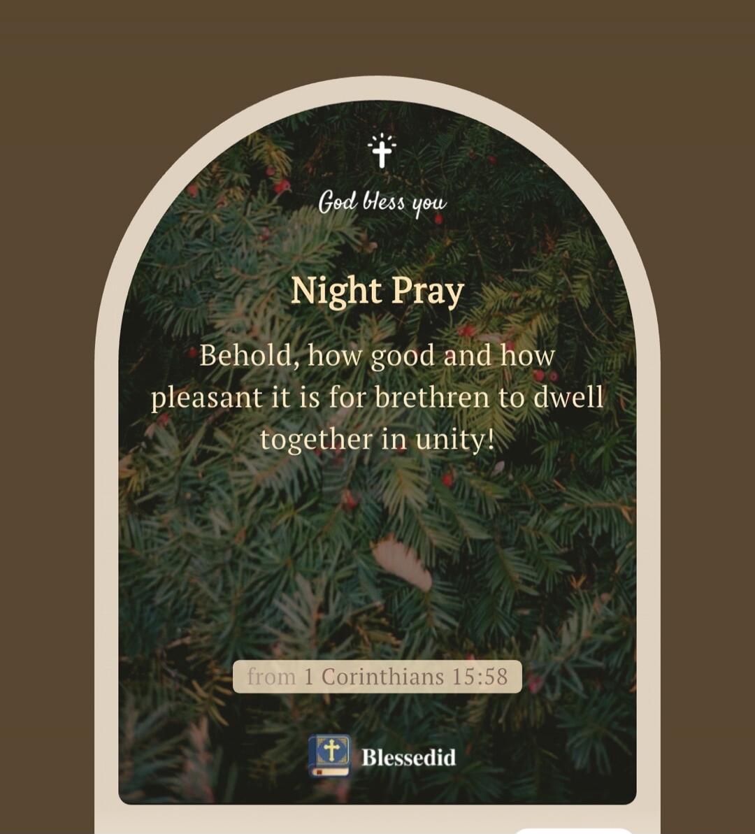 God bless you. Night Pray. Behold, how good and how pleasant it is for brethren to dwell together in unity! from 1 Corinthians 15:58. Blessedid.
