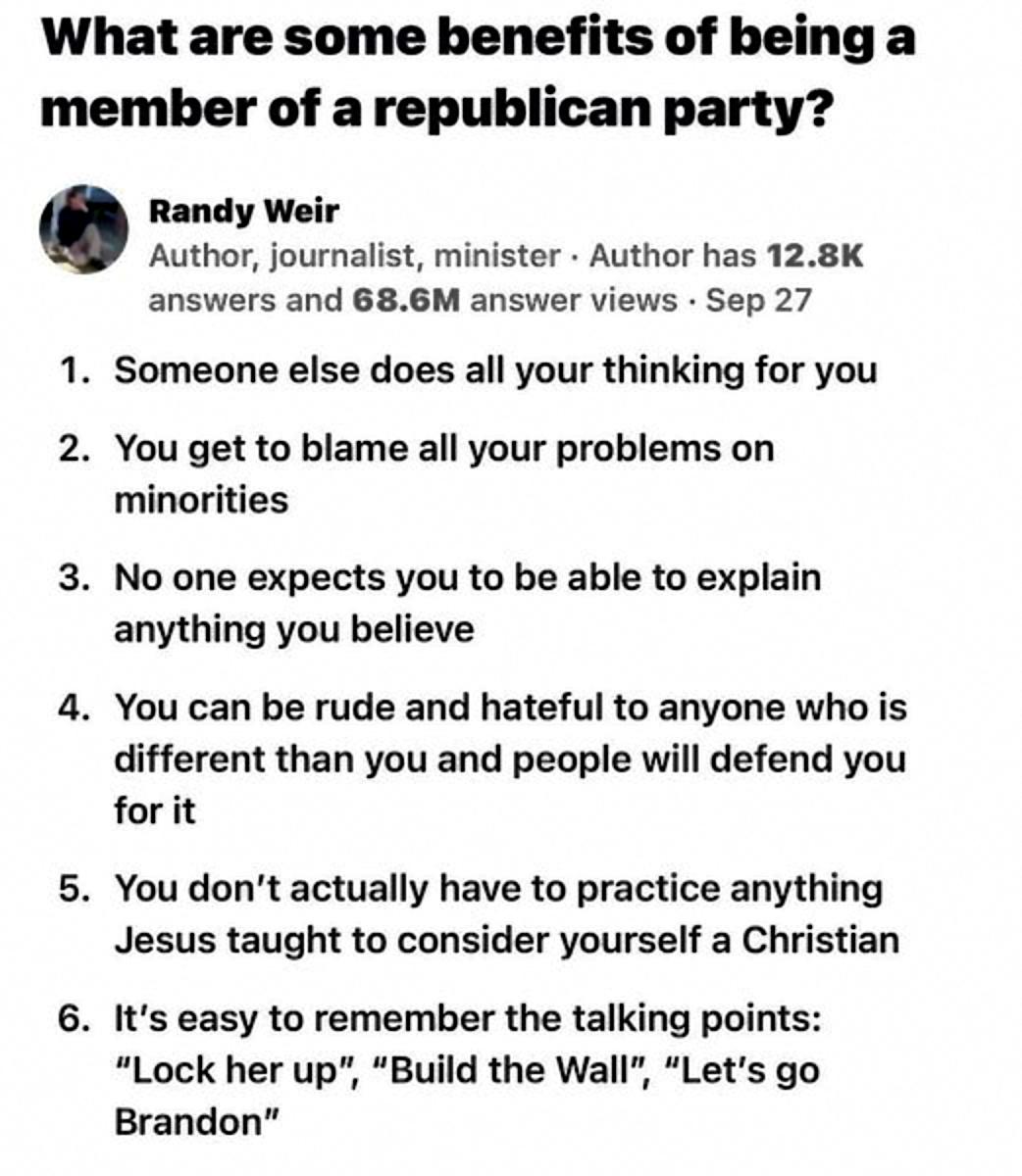 What are some benefits of being a member of arepublican party Randy Weir Author journalist minister Author has 128K answers and 686M answer views Sep 27 1 Someone else does all your thinking for you 2 You get to blame all your problems on minorities 3 No one expects you to be able to explain anything you believe 4 You can be rude and hateful to anyone who is different than you and people will defe
