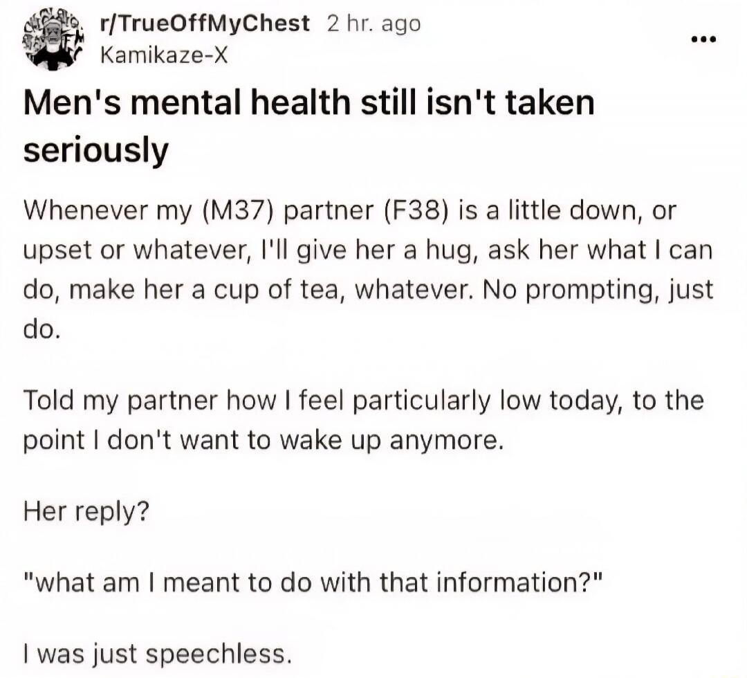 r/TrueOffMyChest 2 hr. ago Kamikaze-X Men's mental health still isn't taken seriously Whenever my (M37) partner (F38) is a little down, or upset or whatever, I'll give her a hug, ask her what I can do, make her a cup of tea, whatever. No prompting, just do. Told my partner how I feel particularly low today, to the point I don't want to wake up anym