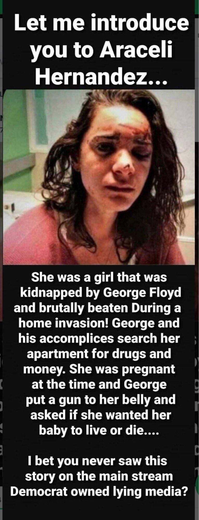Y 1 o Lo T you to Araceli Hernandez 4 S CRTE W T RO ETRTE RS kidnapped by George Floyd EN LT E AL EETEL R E home invasion George and his accomplices search her ENET G L8 TG T T L AR CERVE TR T T E T at the time and George IR TR GE CI T T TG N S CRTET T B T GELTA G NTER T T T RTTR T VTR 1T story on the main stream Democrat owned lying media