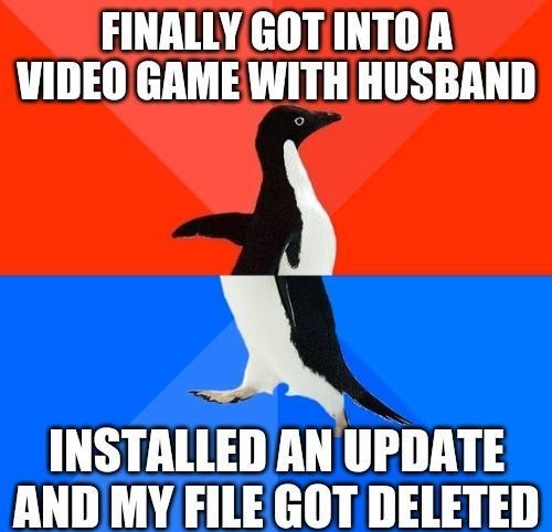 FINALLY GOTINTOA VIDEO GAME WITH HUSBAND INSTALLED AN UPDATE AND MY FILE GOT DELETED