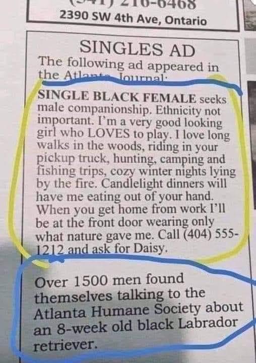AT TR LU0900 l 2390 SW 4th Ave Ontario lh SINGLES AD The following ad appeared in the SINGLE BLACK FEMALE secks male companionship Ethnicity not important m a very good looking girl who LOVES to play I love long walks in the woods riding in your pickup truck hunting camping and fishing trips cozy winter mghts lying by the fire Candlelight dinners will have me eating out of your hand When you get h