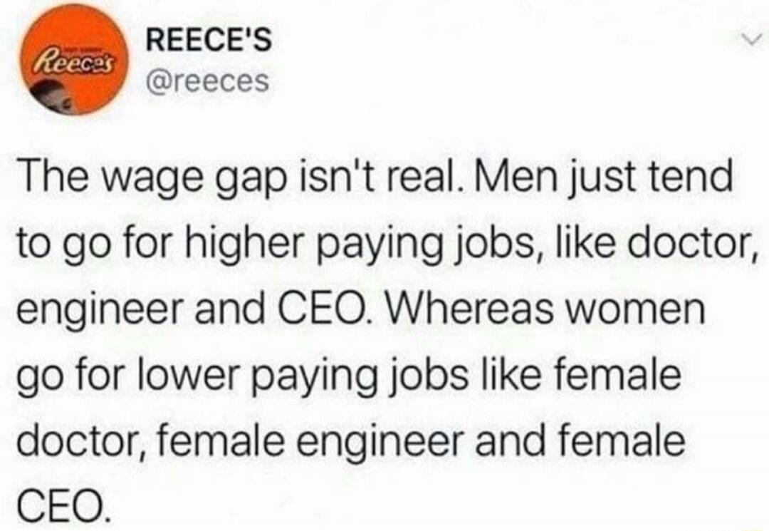 The wage gap isn't real. Men just tend to go for higher paying jobs, like doctor, engineer and CEO. Whereas women go for lower paying jobs like female doctor, female engineer and female CEO.