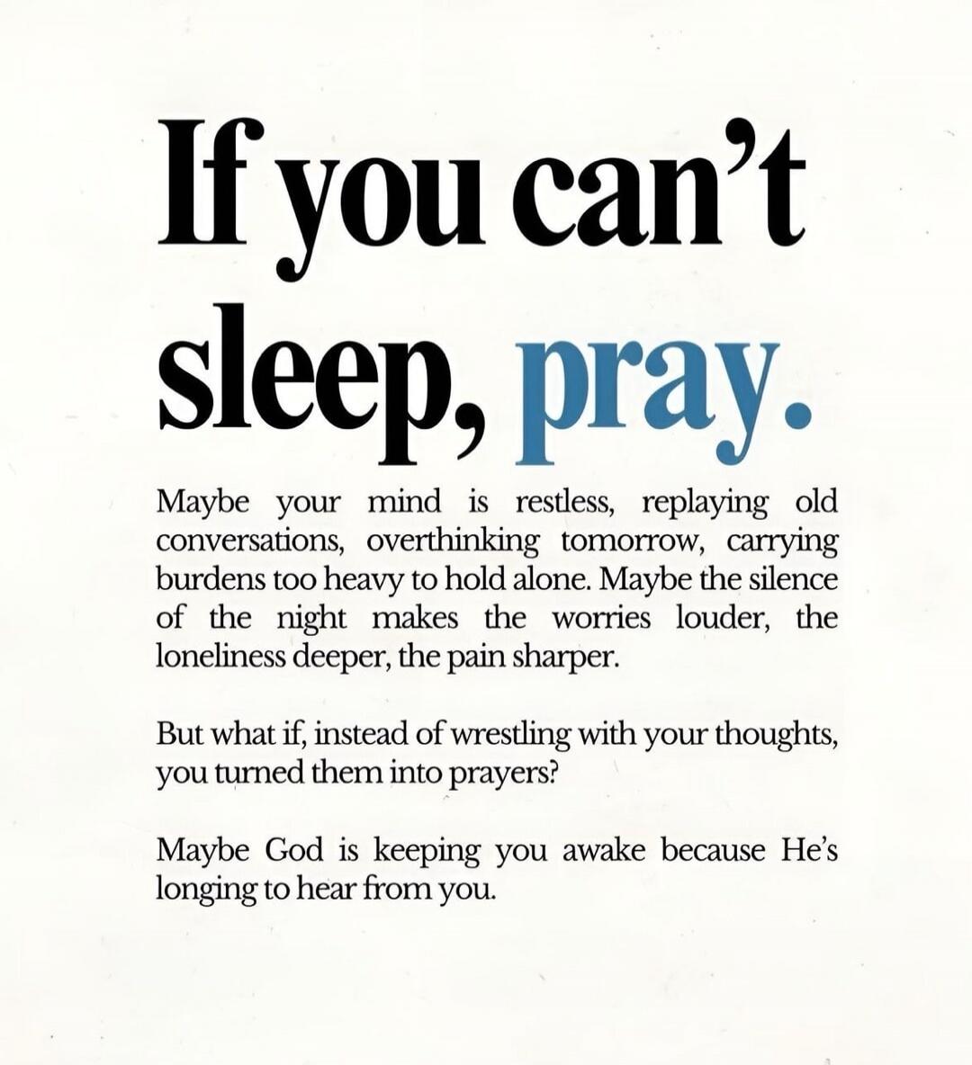 If you can't sleep, pray.

Maybe your mind is restless, replaying old conversations, overthinking tomorrow, carrying burdens too heavy to hold alone. Maybe the silence of the night makes the worries louder, the loneliness deeper, the pain sharper.

But what if, instead of wrestling with your thoughts, you turned them into prayers?

Maybe God is kee