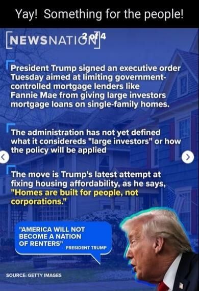 Yay! Something for the people!\n\nNEWSNATION\nPresident Trump signed an executive order Tuesday aimed at limiting government-controlled mortgage lenders like Fannie Mae from giving large investors mortgage loans on single-family homes.\n\nThe administration has not yet defined what it considers 