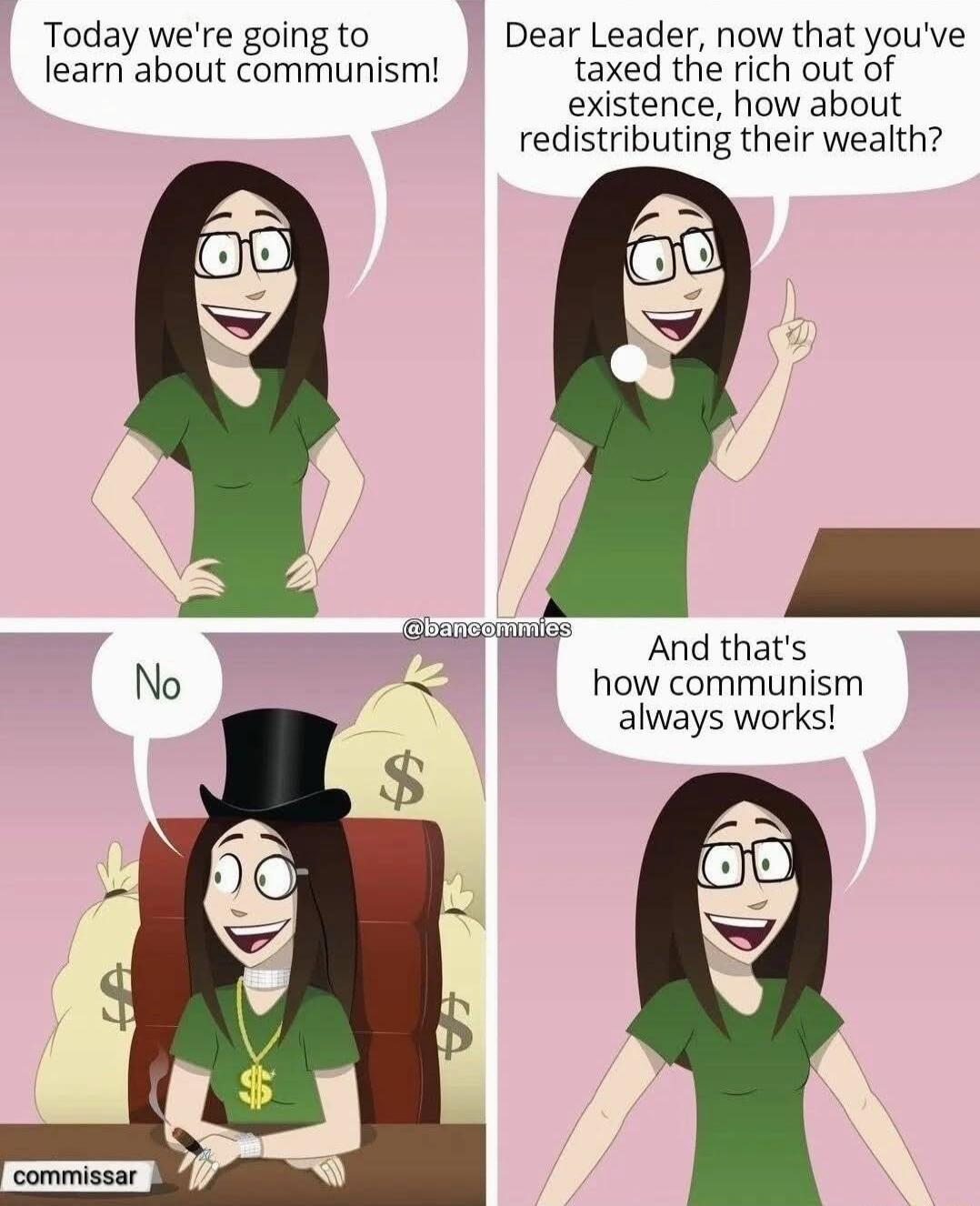 Today were going to Dear Leader now that youve learn about communism taxed the rich out of existence how about redistributing their wealth G And thats how communism always works