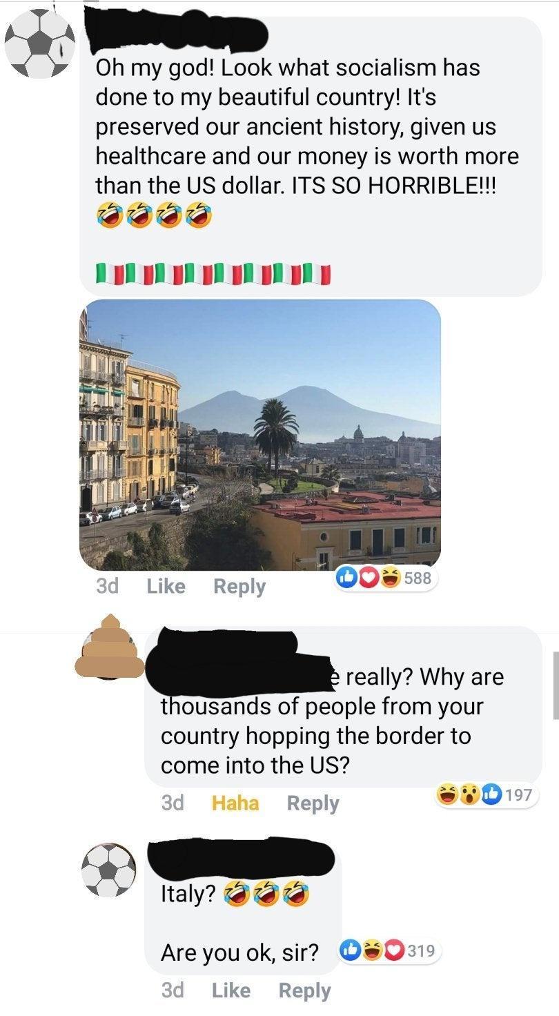 Yten Oh my god Look what socialism has done to my beautiful country Its preserved our ancient history given us healthcare and our money is worth more than the US dollar ITS SO HORRIBLE R really Why are thousands of people from your country hopping the border to come into the US 3d Haha Reply w017 ltaly Are you ok sir 0s310 Like Reply 2