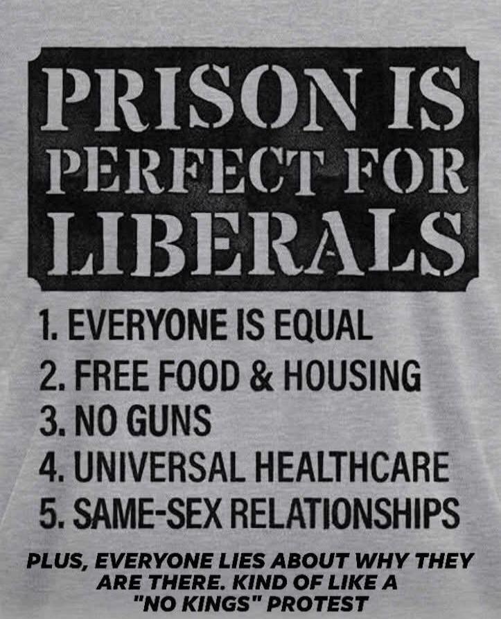 PRISON IS PERFECT FOR LIBERALS
1. EVERYONE IS EQUAL
2. FREE FOOD & HOUSING
3. NO GUNS
4. UNIVERSAL HEALTHCARE
5. SAME-SEX RELATIONSHIPS
PLUS, EVERYONE LIES ABOUT WHY THEY ARE THERE. KIND OF LIKE A 