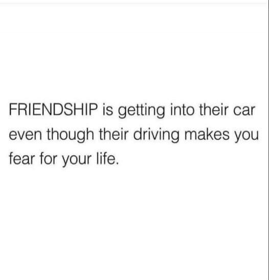 FRIENDSHIP is getting into their car even though their driving makes you fear for your life.