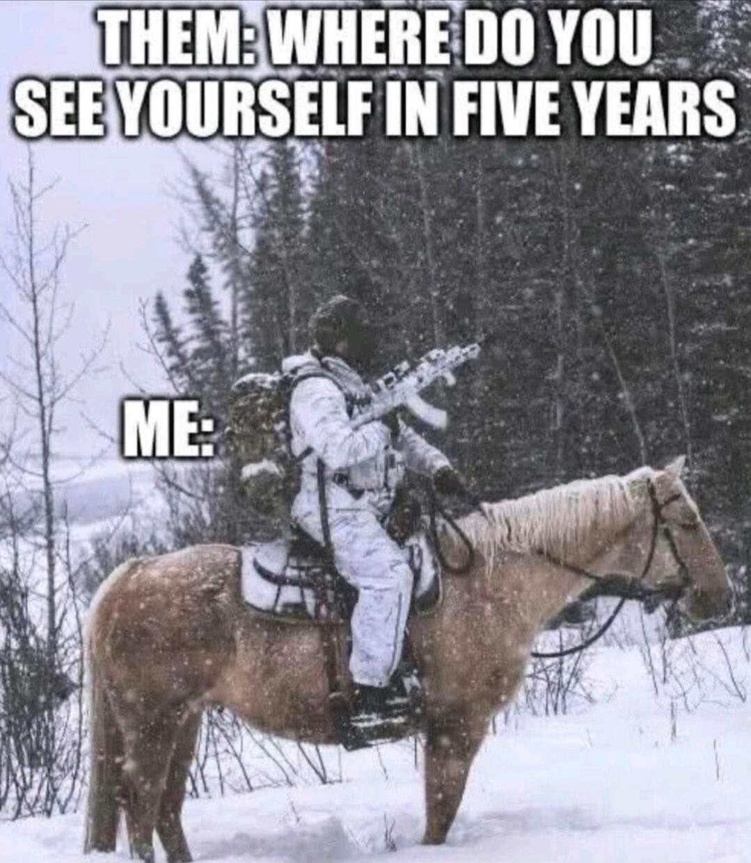 THEM: WHERE DO YOU SEE YOURSELF IN FIVE YEARS
ME: