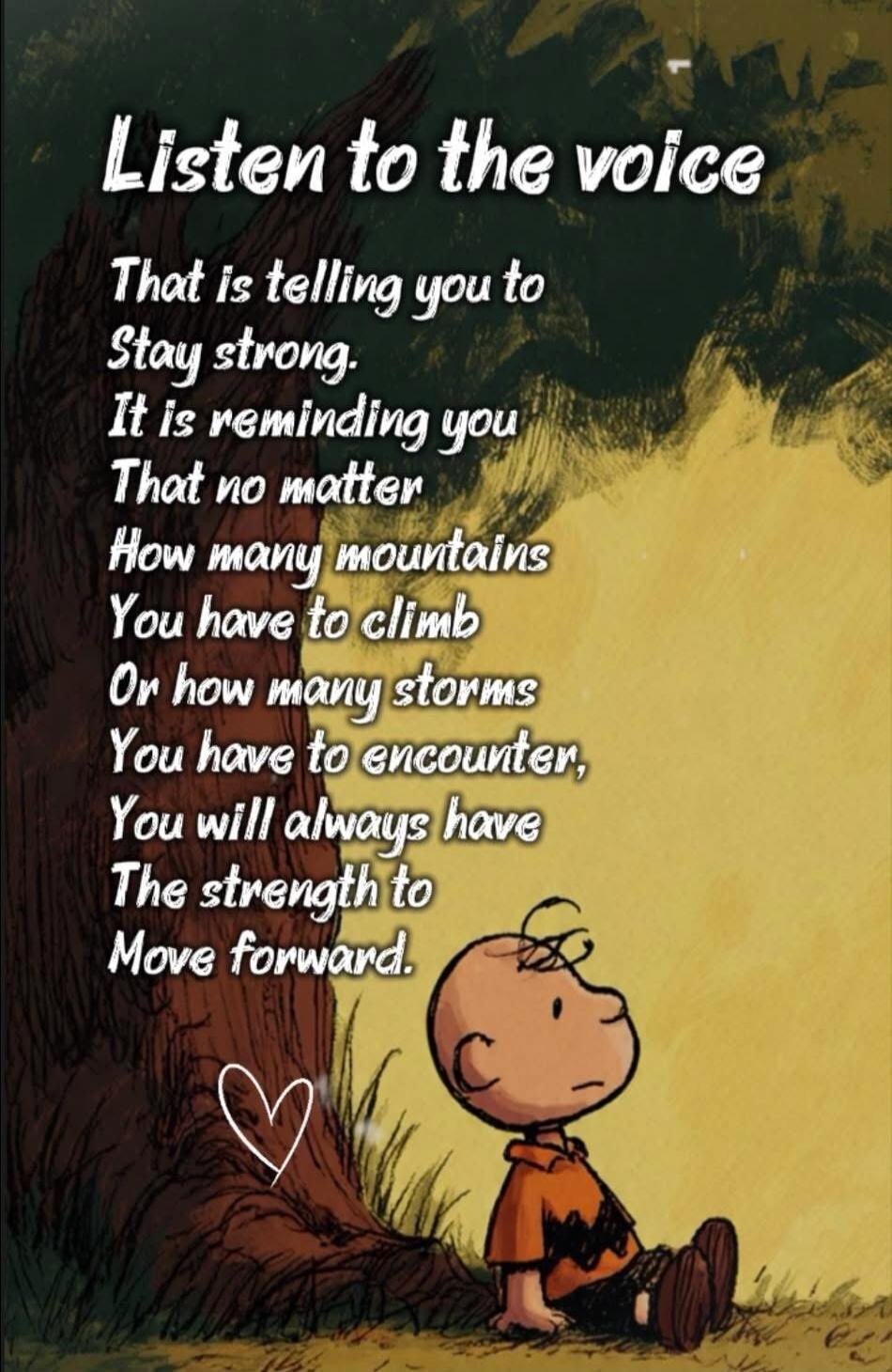 Listen to the voice
That is telling you to
Stay strong.
It is reminding you
That no matter
How many mountains
You have to climb
Or how many storms
You have to encounter,
You will always have
The strength to
Move forward.