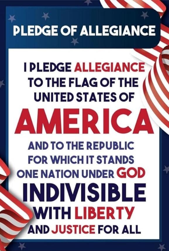 PLEDGE OF ALLEGIANCE I PLEDGE ALLEGIANCE TO THE FLAG OF THE UNITED STATES OF AMERICA AND TO THE REPUBLIC FOR WHICH IT STANDS ONE NATION UNDER GOD INDIVISIBLE WITH LIBERTY AND JUSTICE FOR ALL