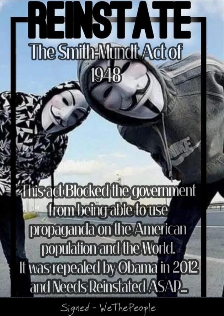 REINSTATE The Smith-Mundt Act of 1948 This act blocked the government from being able to use propaganda on the American population and the World. It was repealed by Obama in 2012 and Needs Reinstated ASAP... Signed - We The People
