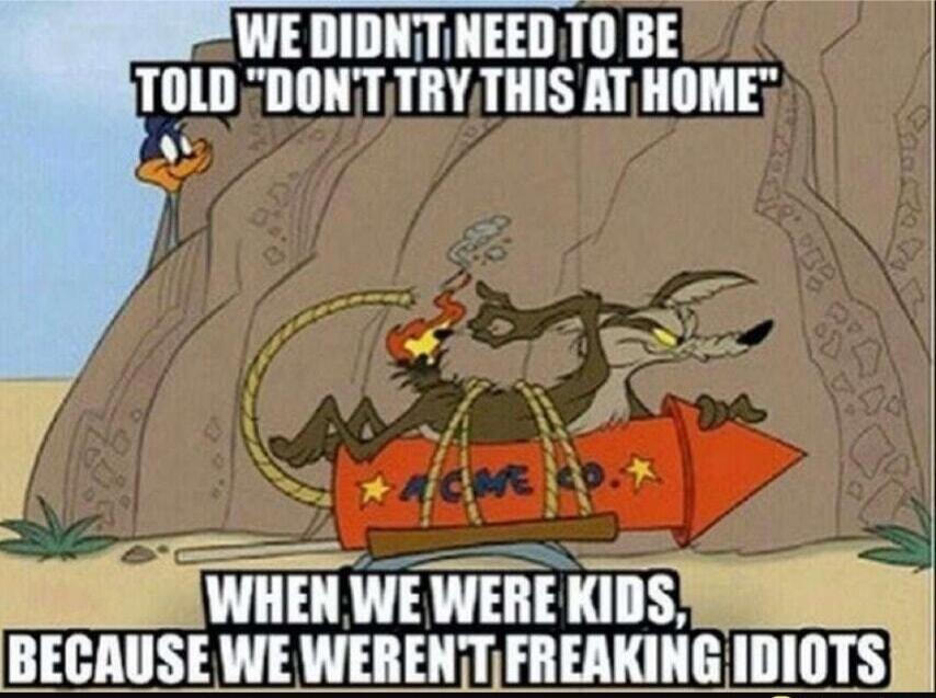 WE DIDNT NEED TO BE TOLD 'DON'T TRY THIS AT HOME'
WHEN WE WERE KIDS, BECAUSE WE WERENT FREAKING IDIOTS