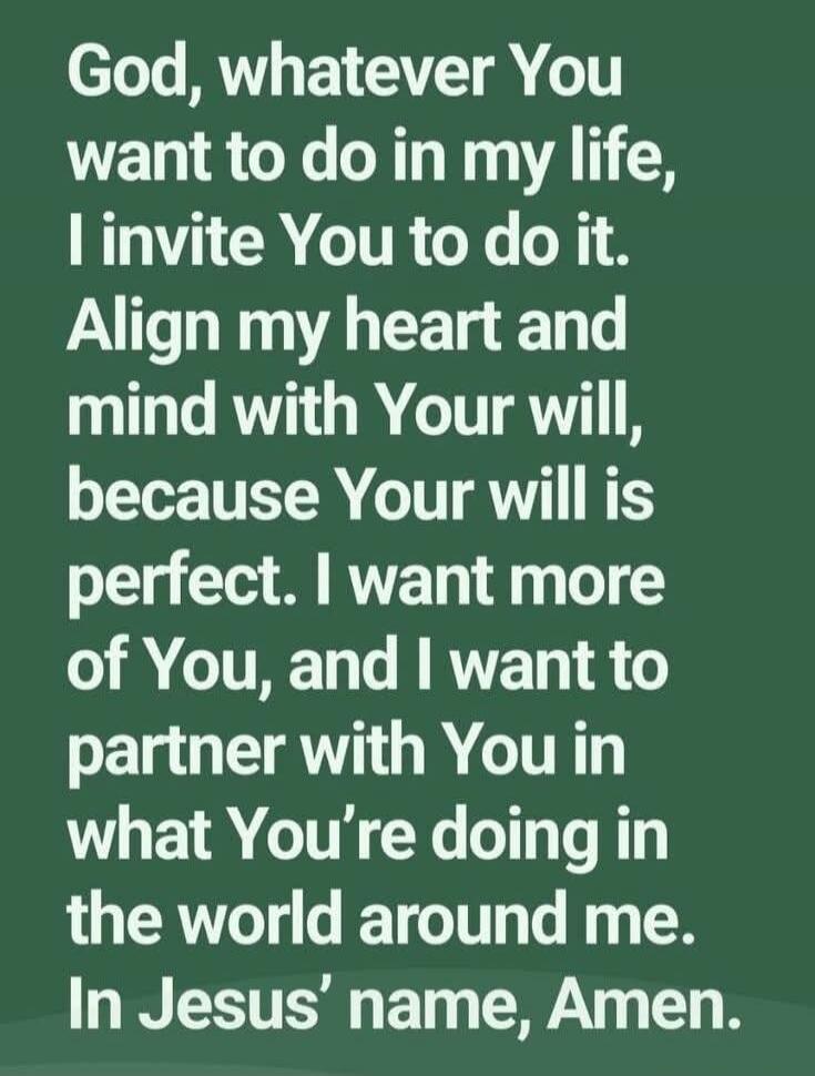 God, whatever You want to do in my life, I invite You to do it. Align my heart and mind with Your will, because Your will is perfect. I want more of You, and I want to partner with You in what You’re doing in the world around me. In Jesus’ name, Amen.