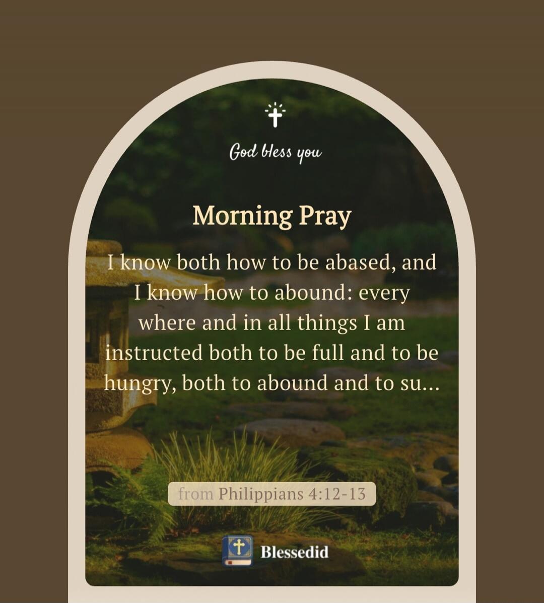 God bless you Morning Pray I know both how to be abased, and I know how to abound: every where and in all things I am instructed both to be full and to be hungry, both to abound and to su... from Philippians 4:12-13 Blessedid