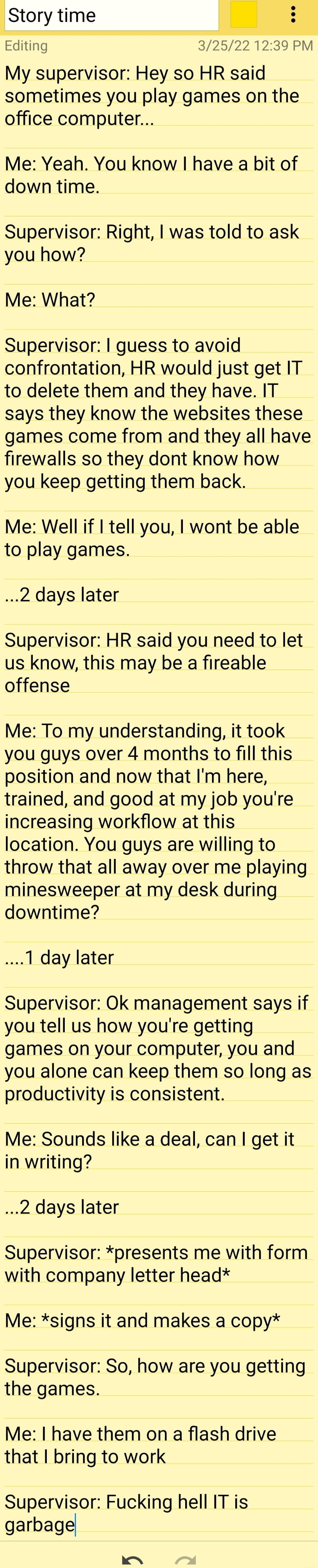 Story time m Editing 325221239PM My supervisor Hey so HR said sometimes you play games on the office computer Me Yeah You know have a bit of down time Supervisor Right was told to ask you how Me What Supervisor guess to avoid confrontation HR would just get IT to delete them and they have IT says they know the websites these games come from and they all have firewalls so they dont know how you kee