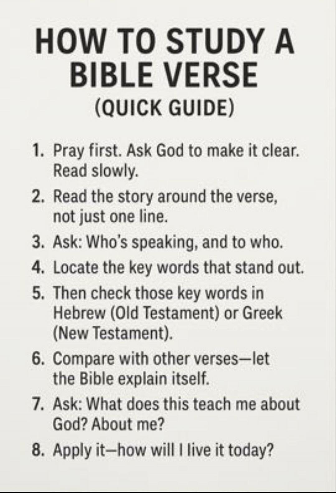 HOW TO STUDY A BIBLE VERSE (QUICK GUIDE) 1. Pray first. Ask God to make it clear. Read slowly. 2. Read the story around the verse, not just one line. 3. Ask: Who's speaking, and to who. 4. Locate the key words that stand out. 5. Then check those key words in Hebrew (Old Testament) or Greek (New Testament). 6. Compare with other verses—let the Bible