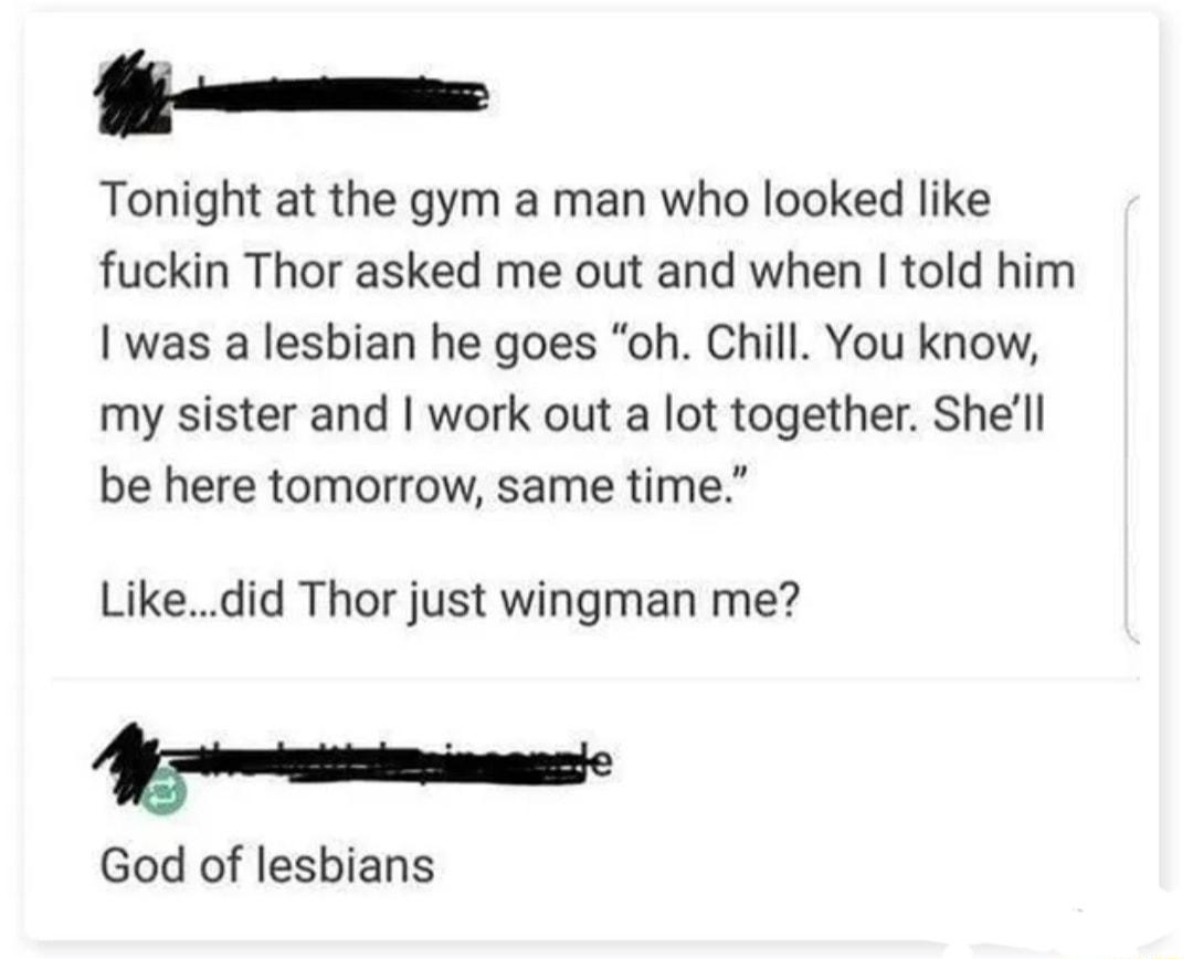 o Tonight at the gym a man who looked like fuckin Thor asked me out and when told him was a lesbian he goes oh Chill You know my sister and work out a lot together Shell be here tomorrow same time Likedid Thor just wingman me R God of lesbians