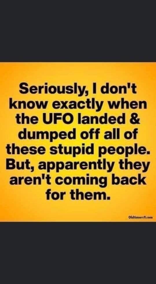 Seriously, I don't know exactly when the UFO landed & dumped off all of these stupid people. But, apparently they aren't coming back for them.