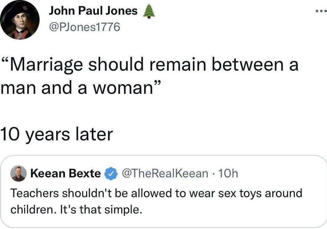 John Paul Jones 4 PJones1776 Marriage should remain between a man and a woman 10 years later Keean Bexte TheRealKeean 10h Teachers shouldnt be allowed to wear sex toys around children Its that simple 1045 PM Sep 22 2022 Twitter for iPhone