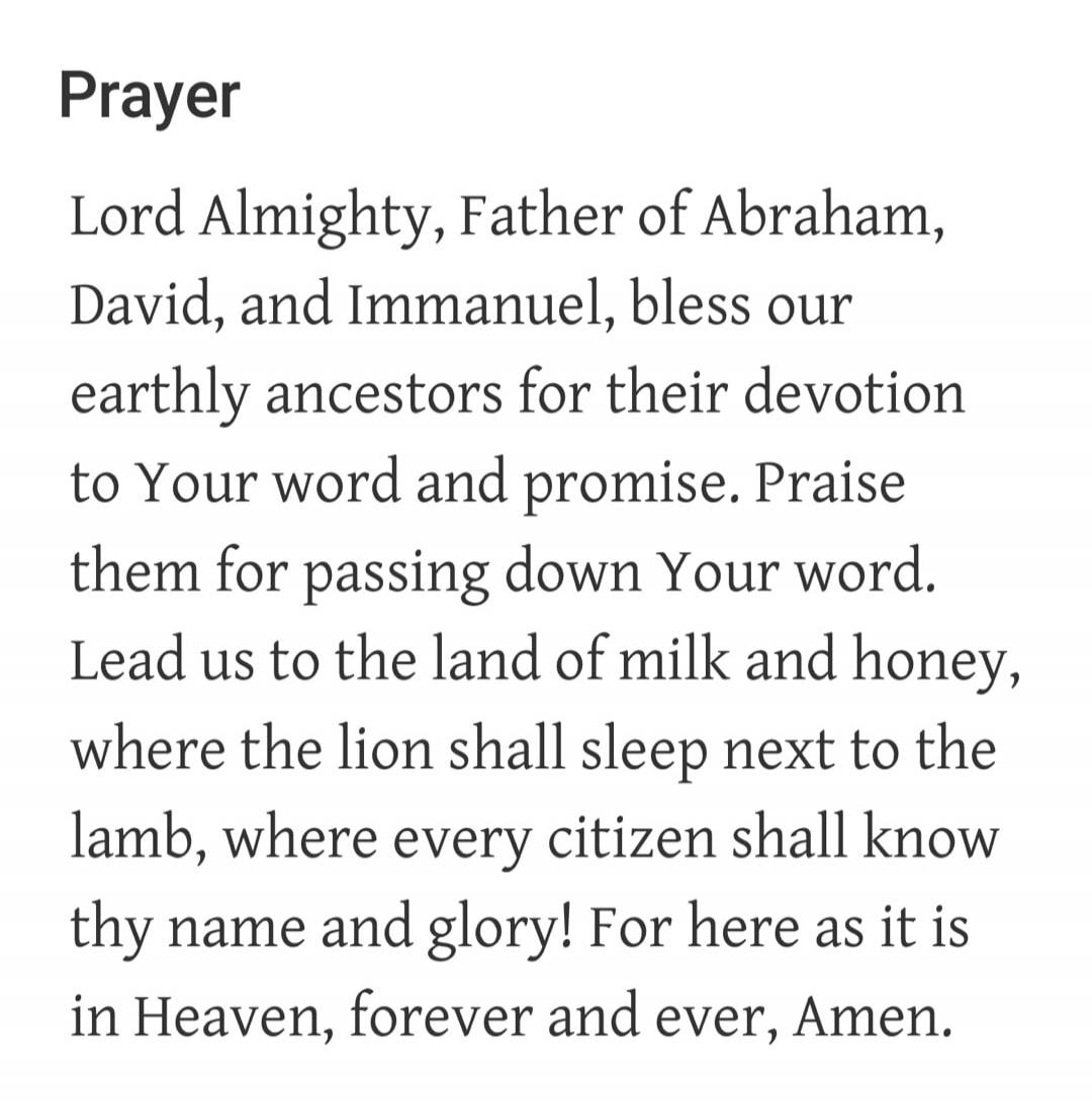 Prayer Lord Almighty, Father of Abraham, David, and Immanuel, bless our earthly ancestors for their devotion to Your word and promise. Praise them for passing down Your word. Lead us to the land of milk and honey, where the lion shall sleep next to the lamb, where every citizen shall know thy name and glory! For here as it is in Heaven, forever and