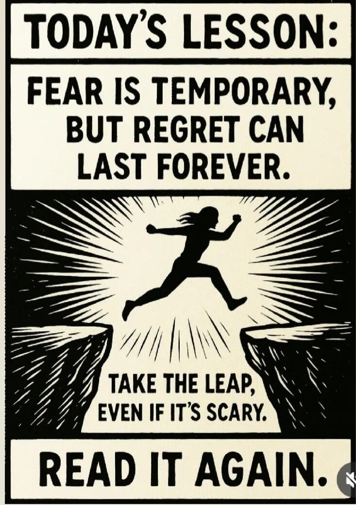TODAY'S LESSON: FEAR IS TEMPORARY, BUT REGRET CAN LAST FOREVER. TAKE THE LEAP, EVEN IF IT'S SCARY. READ IT AGAIN.