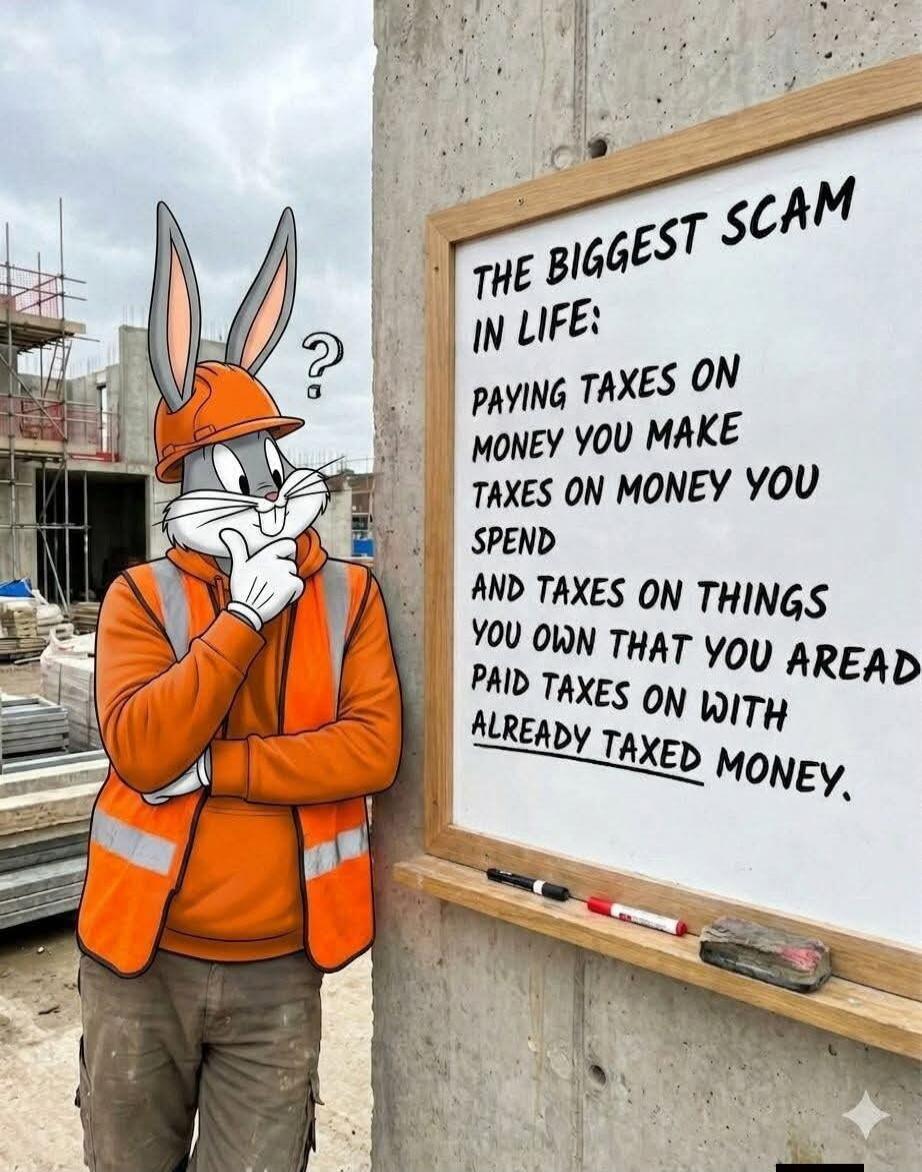 THE BIGGEST SCAM IN LIFE: PAYING TAXES ON MONEY YOU MAKE TAXES ON MONEY YOU SPEND AND TAXES ON THINGS YOU OWN THAT YOU ALREADY PAID TAXES ON WITH ALREADY TAXED MONEY.