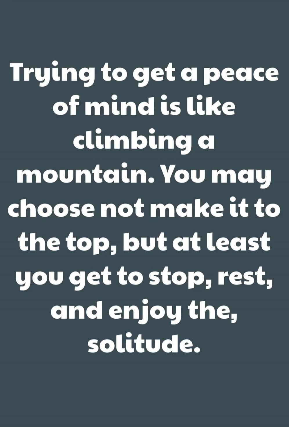 Trying to get a peace of mind is like climbing a mountain. You may choose not make it to the top, but at least you get to stop, rest, and enjoy the solitude.