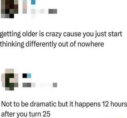 getting older is crazy cause you just start thinking differently out of nowhere

Not to be dramatic but it happens 12 hours after you turn 25