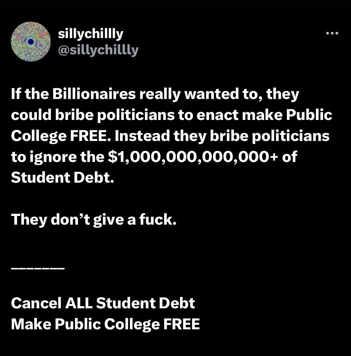 illly sillychillly If the Billionaires really wanted to they could bribe politicians to enact make Public College FREE Instead they bribe politicians to ignore the 1000000000000 of Student Debt They dont give a fuck Cancel ALL Student Debt Make Public College FREE