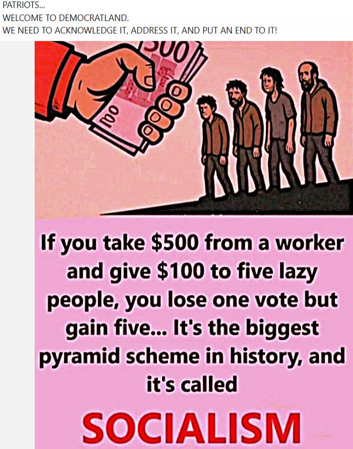 PATRIOTS... WELCOME TO DEMOCRATLAND. WE NEED TO ACKNOWLEDGE IT, ADDRESS IT, AND PUT AN END TO IT! If you take $500 from a worker and give $100 to five lazy people, you lose one vote but gain five... It's the biggest pyramid scheme in history, and it's called SOCIALISM
