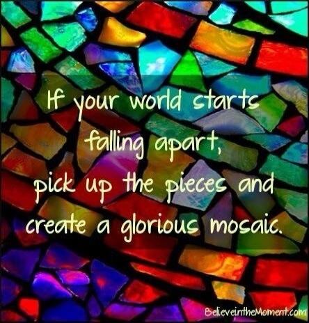 If your world starts falling apart, pick up the pieces and create a glorious mosaic.