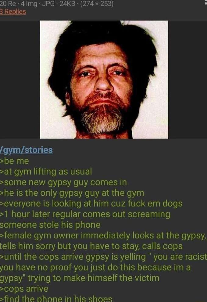 Repli gymstories be me at gym lifting as usual S0me new gypsy guy comes in he is the only gypsy guy at the gym everyone is looking at him cuz fuck em dogs 1 hour later regular comes out screaming someone stole his phone female gym owner immediately looks at the gypsy tells him sorry but you have to stay calls cops until the cops arrive gypsy is yelling you are you have no proof you just do this be