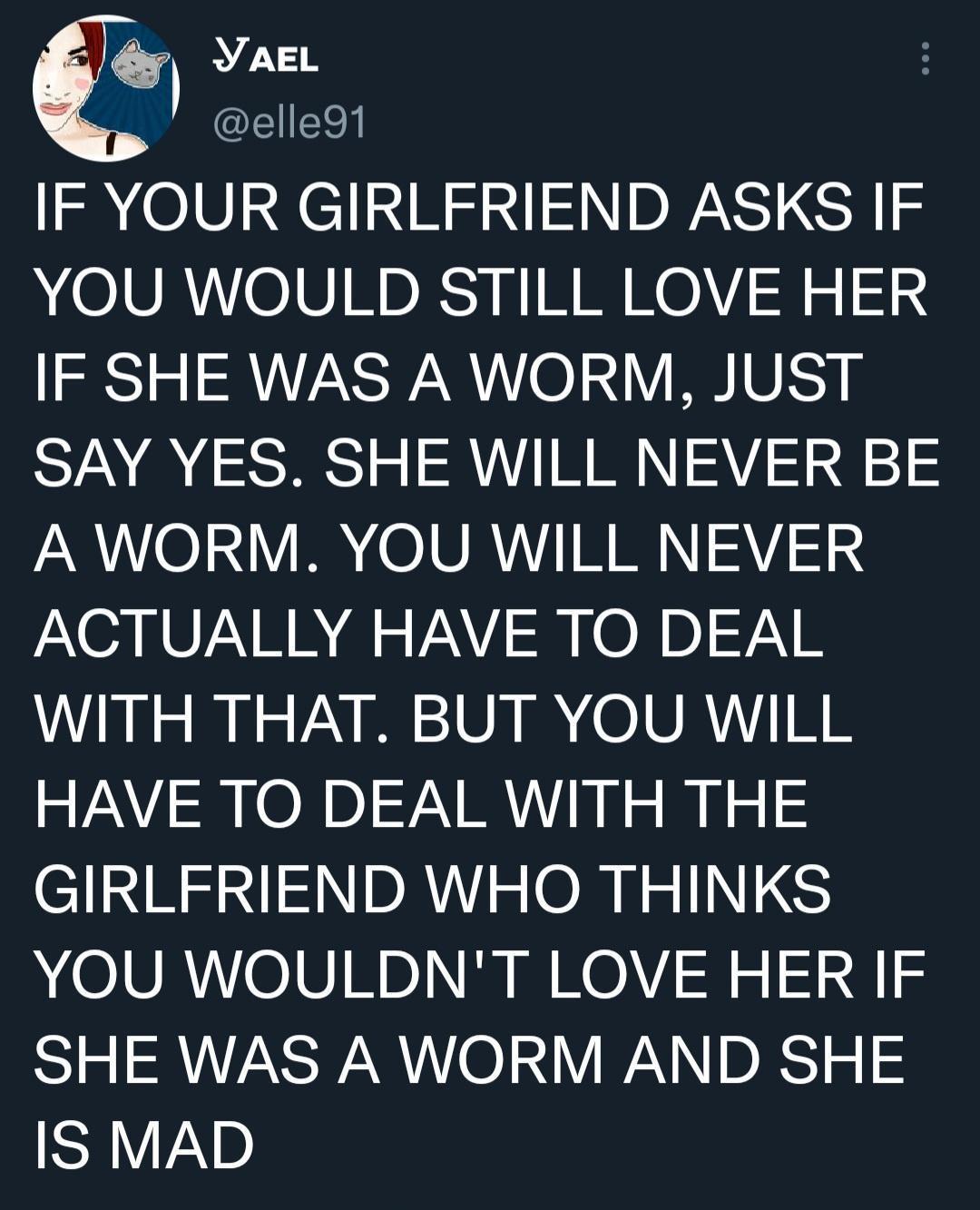 YaeL elle91 IF YOUR GIRLFRIEND ASKS IF YOU WOULD STILL LOVE HER IF SHE WAS A WORM JUST SAY YES SHE WILL NEVER BE A WORM YOU WILL NEVER ACTUALLY HAVE TO DEAL WITH THAT BUT YOU WILL HAVE TO DEAL WITH THE l NRSNIN DAV ORI INS YOU WOULDNT LOVE HER IF SHE WAS A WORM AND SHE SAV2D