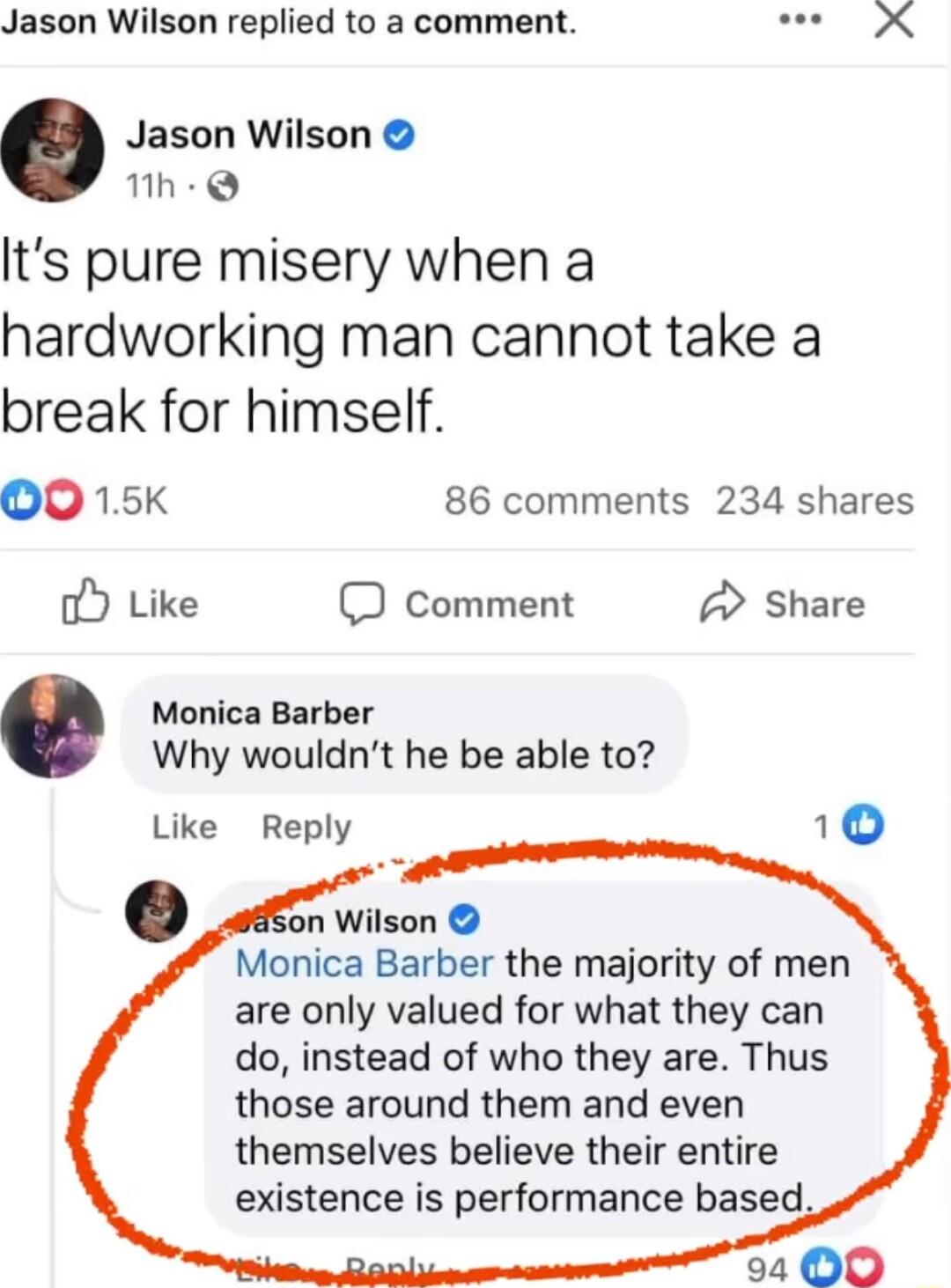 Jason Wilson replied to a comment Jason Wilson 1h Q Its pure misery when a hardworking man cannot take a break for himself OO 15 86 comments 234 shares oY Like D Comment 2 Share Monica Barber Why wouldnt he be able to 10 Like Reply n Wilson Monica Barber the majority of men are only valued for what they can do instead of who they are Thus those around them and even themselves believe their entire 