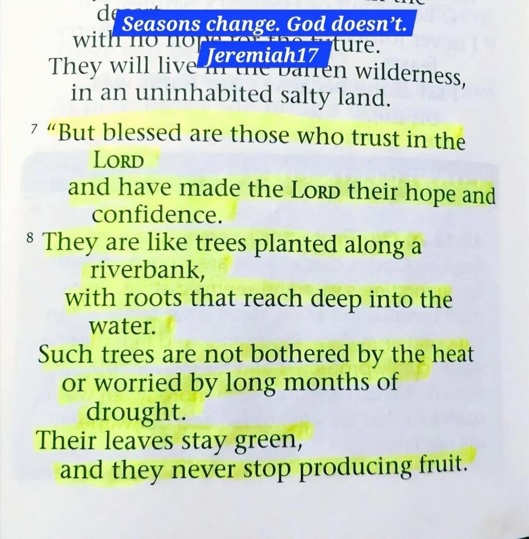 Seasons change. God doesn't. Jeremiah 17. But blessed are those who trust in the LORD and have made the LORD their hope and confidence. They are like trees planted along a riverbank, with roots that reach deep into the water. Such trees are not bothered by the heat or worried by long months of drought. Their leaves stay green, and they never stop p