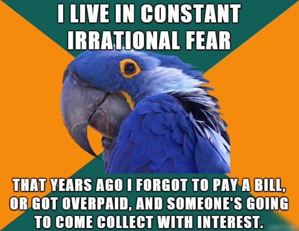 I LIVE IN CONSTANT IRRATIONAL FEAR s RN THATYEARS AGO FORGOT TO PAYABILL ORGOT OVERPAID AND SOMEONES GOING TO COME COLLECT WITH INTEREST