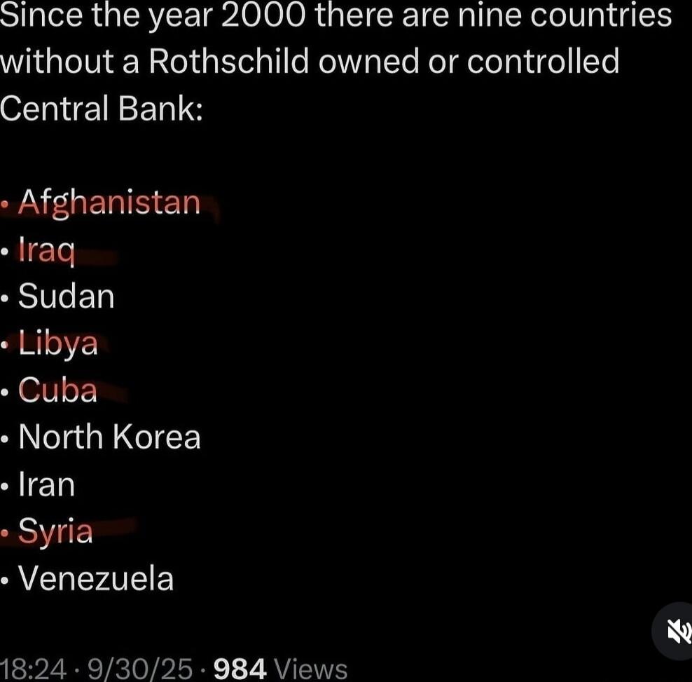 Since the year 2000 there are nine countries without a Rothschild owned or controlled Central Bank:\n- Afghanistan\n- Iraq\n- Sudan\n- Libya\n- Cuba\n- North Korea\n- Iran\n- Syria\n- Venezuela